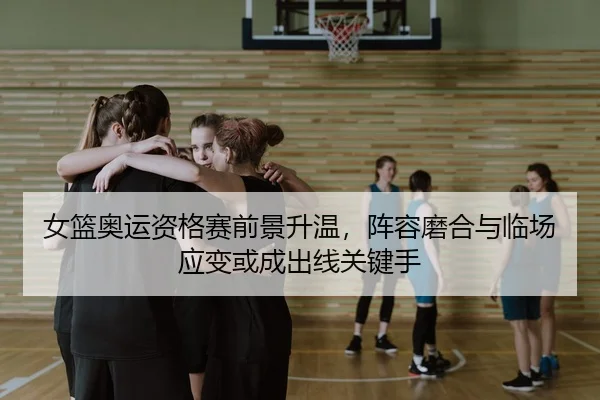 女篮奥运资格赛前景升温，阵容磨合与临场应变或成出线关键手